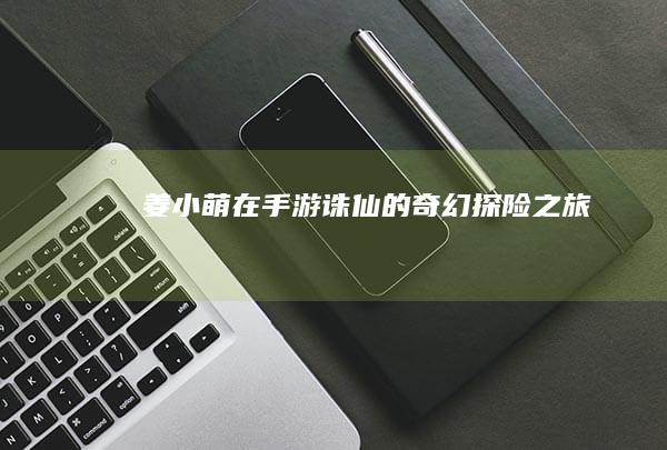 姜小萌在手游《诛仙》的奇幻探险之旅